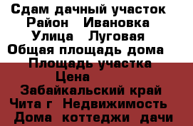 Сдам дачный участок › Район ­ Ивановка › Улица ­ Луговая › Общая площадь дома ­ 52 › Площадь участка ­ 10 › Цена ­ 4 000 - Забайкальский край, Чита г. Недвижимость » Дома, коттеджи, дачи аренда   . Забайкальский край,Чита г.